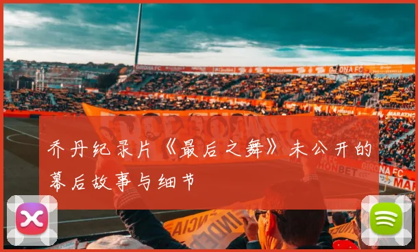 乔丹纪录片《最后之舞》未公开的幕后故事与细节