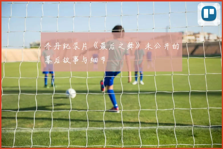 乔丹纪录片《最后之舞》未公开的幕后故事与细节